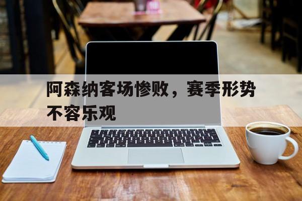 阿森纳客场惨败,赛季形势不容乐观的原因 阿森纳客场惨败,赛季形势不容乐观的原因